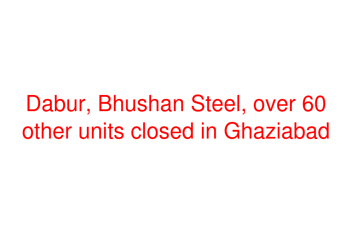 Dabur, Bhushan Steel, over 60 other units closed in Ghaziabad