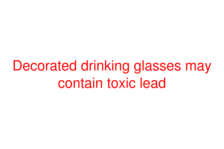 Decorated drinking glasses may contain toxic lead