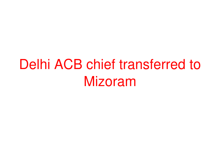 Delhi ACB chief transferred to Mizoram