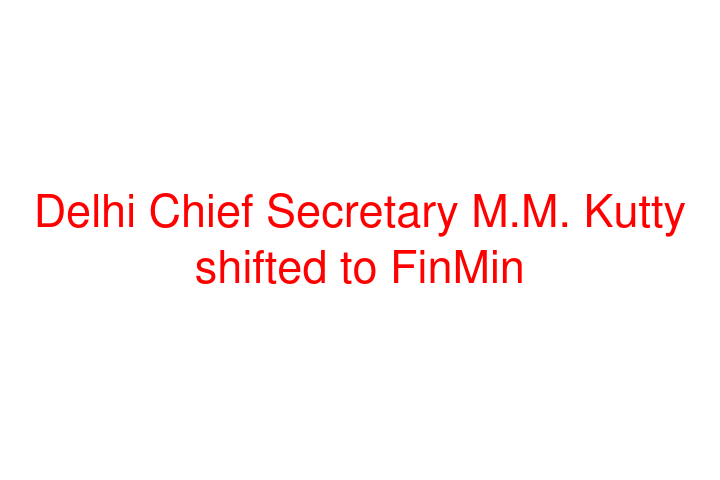 Delhi Chief Secretary M.M. Kutty shifted to FinMin