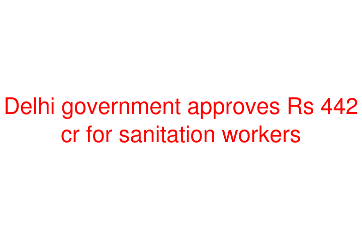 Delhi government approves Rs 442 cr for sanitation workers