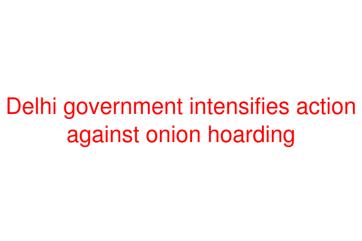 Delhi government intensifies action against onion hoarding