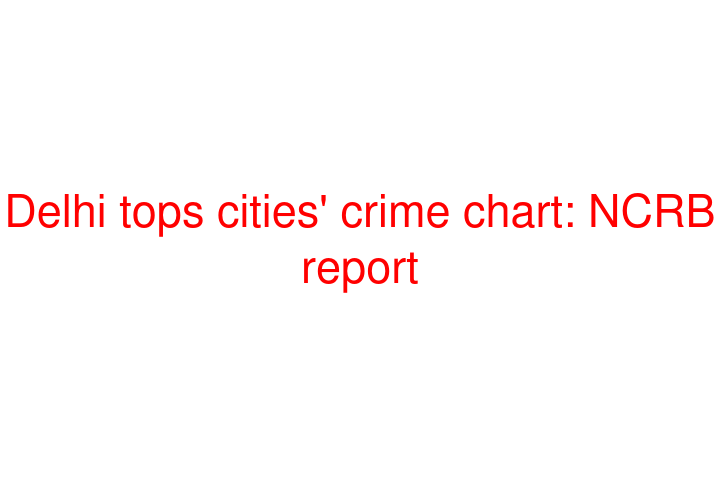 Delhi tops cities' crime chart: NCRB report