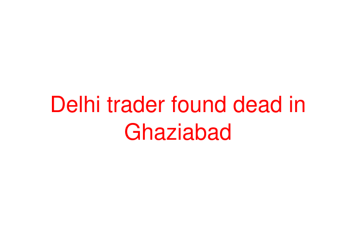 Delhi trader found dead in Ghaziabad
