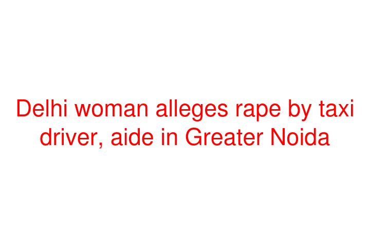 Delhi woman alleges rape by taxi driver, aide in Greater Noida