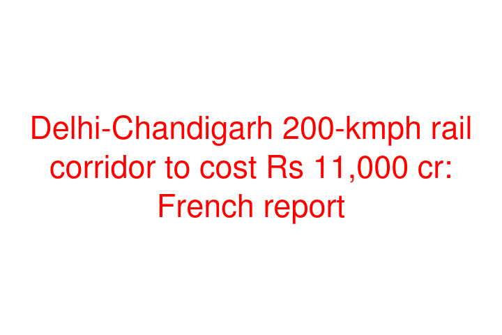 Delhi-Chandigarh 200-kmph rail corridor to cost Rs 11,000 cr: French report