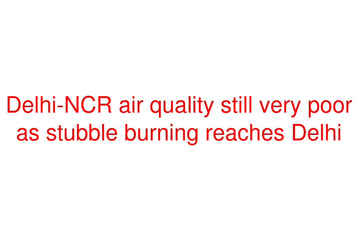 Delhi-NCR air quality still very poor as stubble burning reaches Delhi