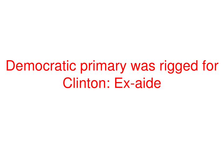 Democratic primary was rigged for Clinton: Ex-aide