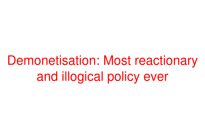 Demonetisation: Most reactionary and illogical policy ever