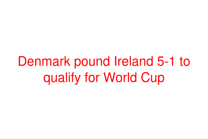 Denmark pound Ireland 5-1 to qualify for World Cup