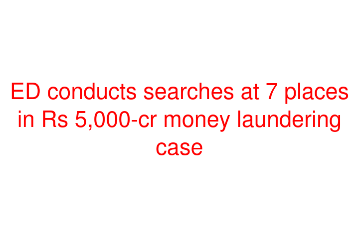 ED conducts searches at 7 places in Rs 5,000-cr money laundering case