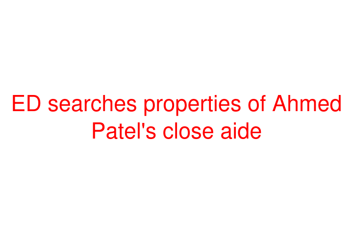 ED searches properties of Ahmed Patel's close aide