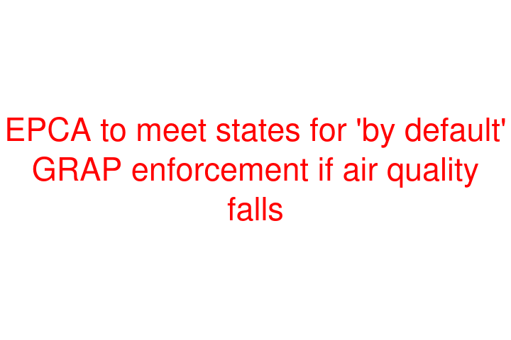 EPCA to meet states for 'by default' GRAP enforcement if air quality falls