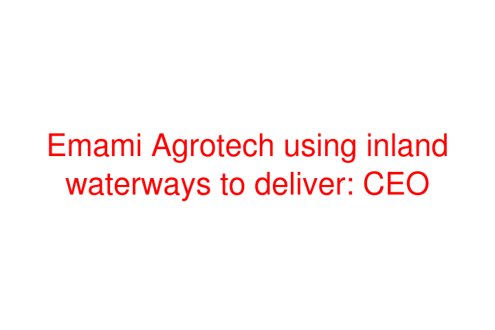 Emami Agrotech using inland waterways to deliver: CEO