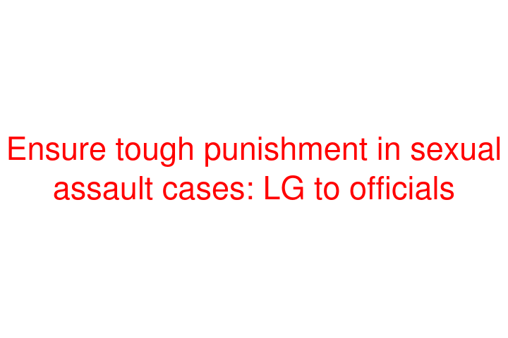Ensure tough punishment in sexual assault cases: LG to officials