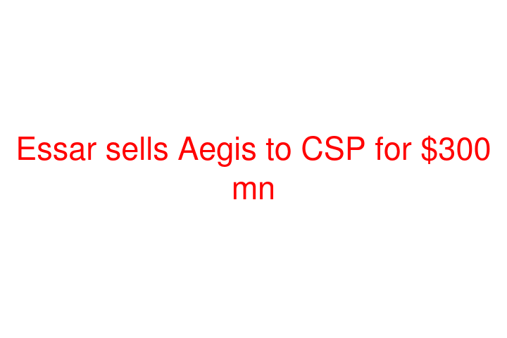 Essar sells Aegis to CSP for $300 mn