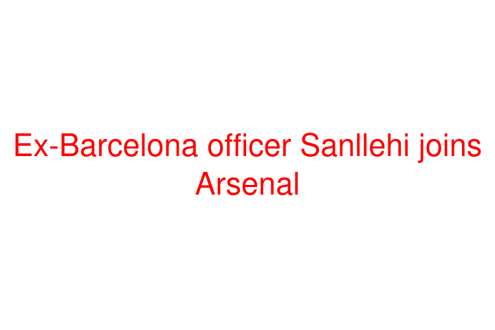 Ex-Barcelona officer Sanllehi joins Arsenal