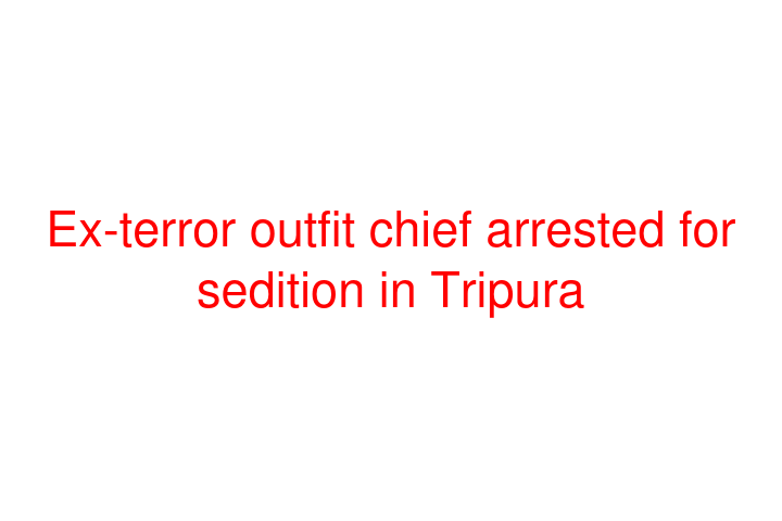 Ex-terror outfit chief arrested for sedition in Tripura