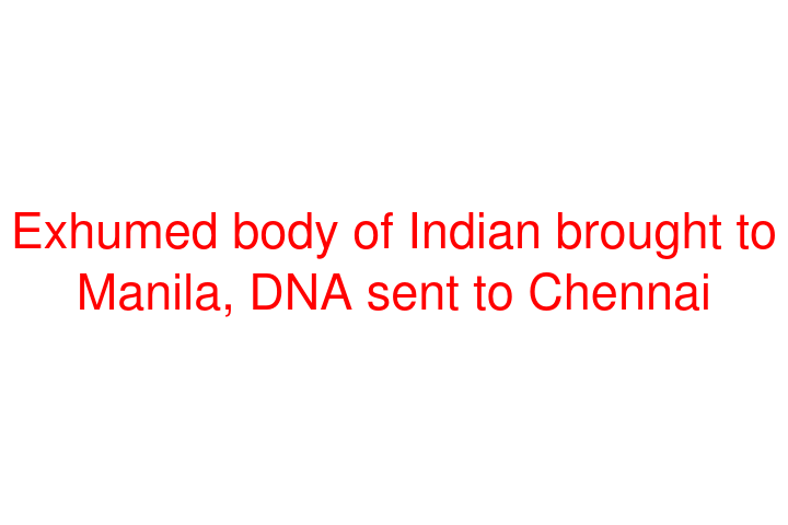 Exhumed body of Indian brought to Manila, DNA sent to Chennai