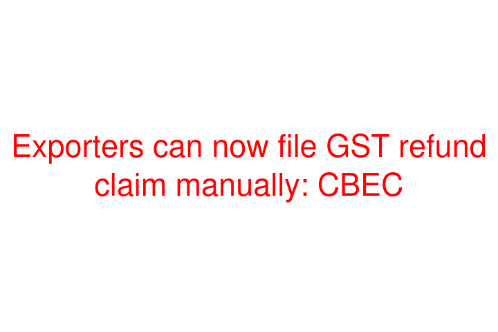 Exporters can now file GST refund claim manually: CBEC