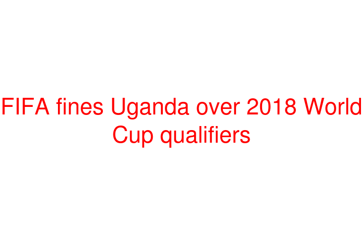 FIFA fines Uganda over 2018 World Cup qualifiers