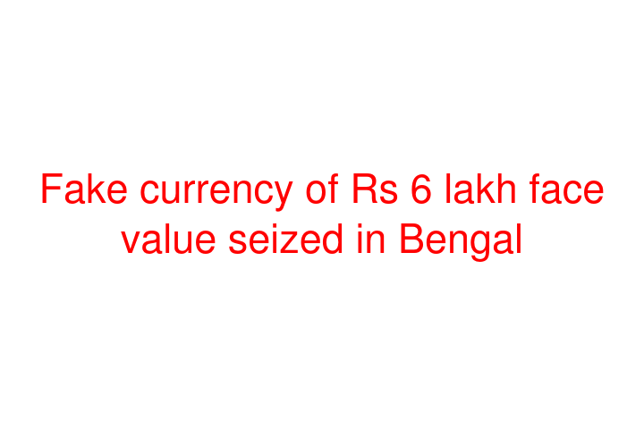 Fake currency of Rs 6 lakh face value seized in Bengal