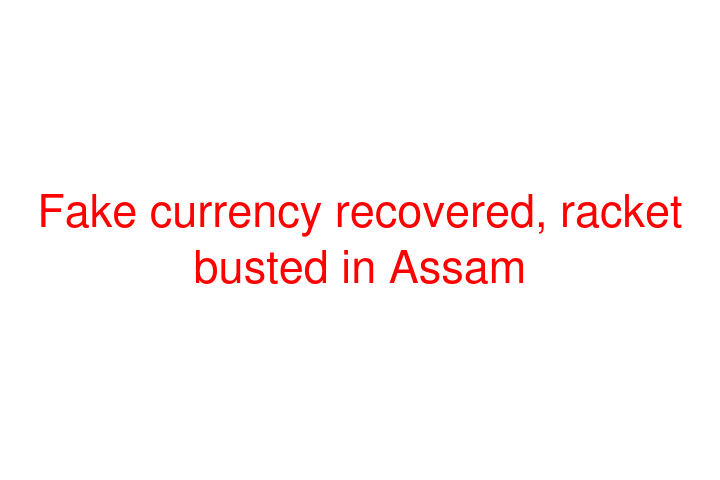 Fake currency recovered, racket busted in Assam