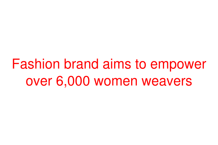 Fashion brand aims to empower over 6,000 women weavers