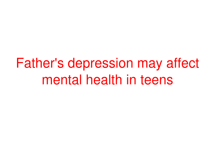 Father's depression may affect mental health in teens