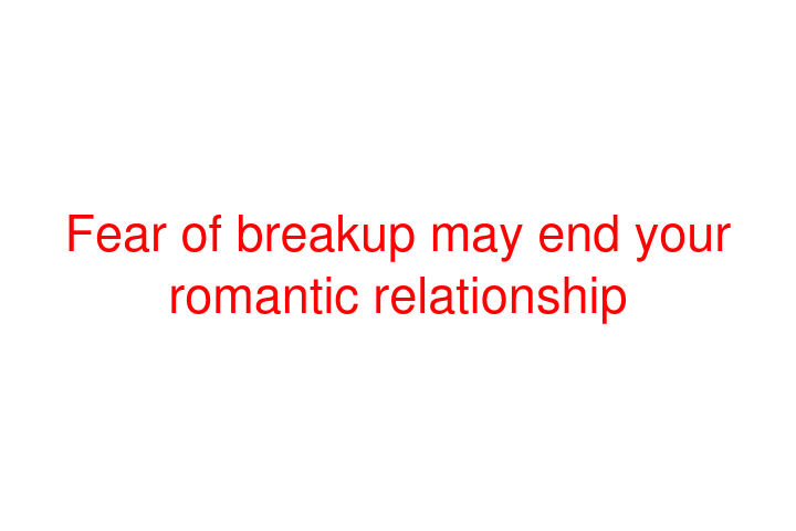 Fear of breakup may end your romantic relationship