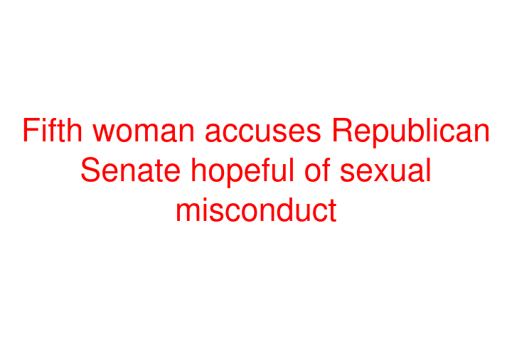 Fifth woman accuses Republican Senate hopeful of sexual misconduct