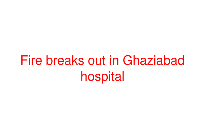 Fire breaks out in Ghaziabad hospital