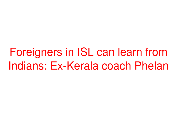 Foreigners in ISL can learn from Indians: Ex-Kerala coach Phelan