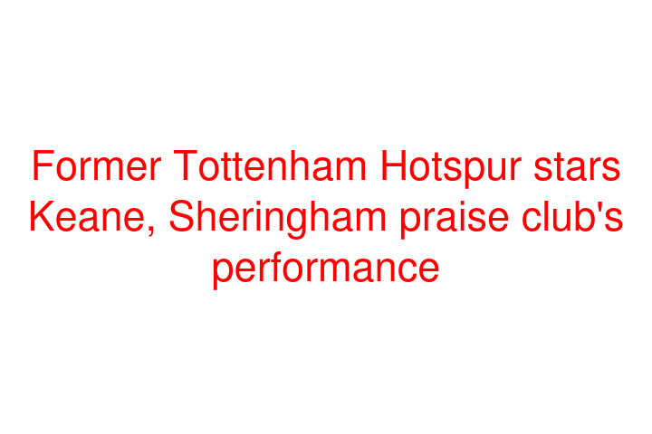Former Tottenham Hotspur stars Keane, Sheringham praise club's performance