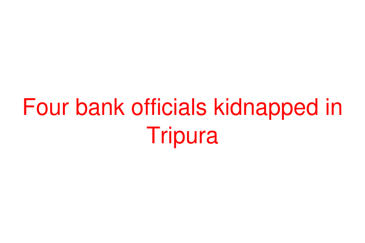 Four bank officials kidnapped in Tripura