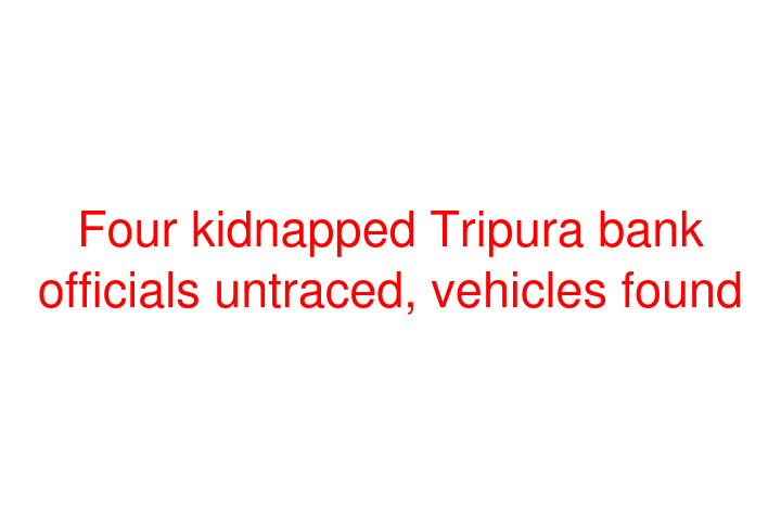 Four kidnapped Tripura bank officials untraced, vehicles found