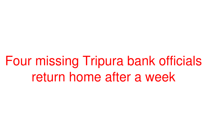 Four missing Tripura bank officials return home after a week