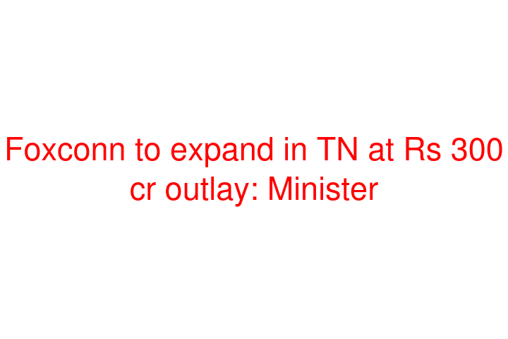 Foxconn to expand in TN at Rs 300 cr outlay: Minister
