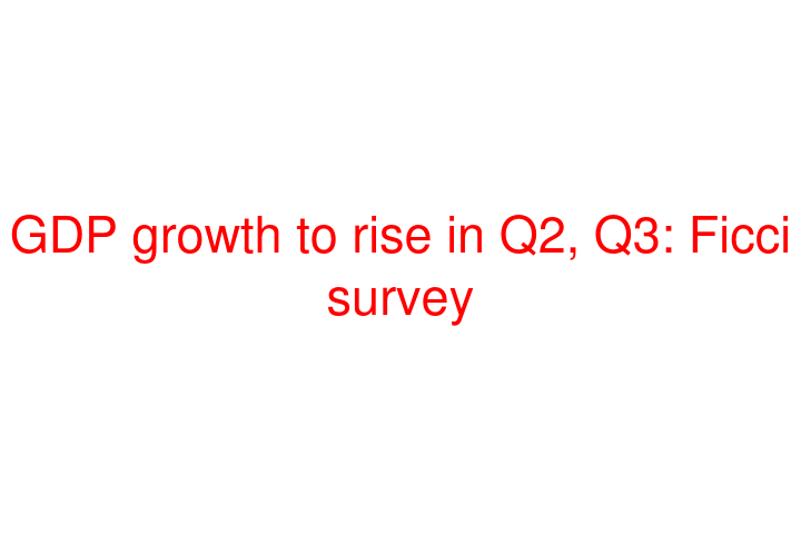 GDP growth to rise in Q2, Q3: Ficci survey