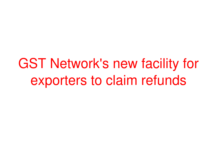 GST Network's new facility for exporters to claim refunds