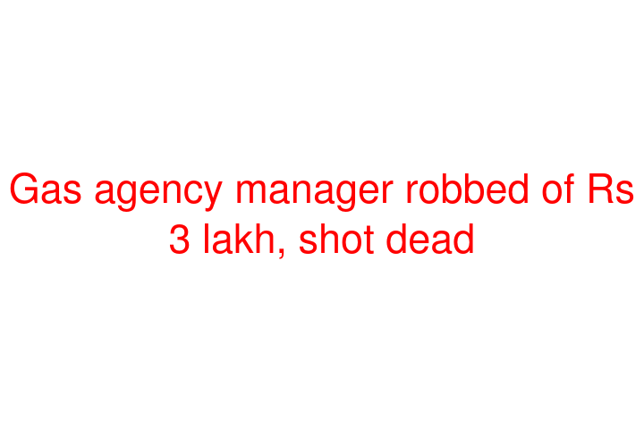 Gas agency manager robbed of Rs 3 lakh, shot dead