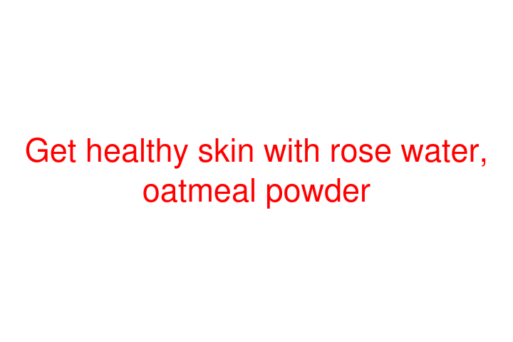 Get healthy skin with rose water, oatmeal powder