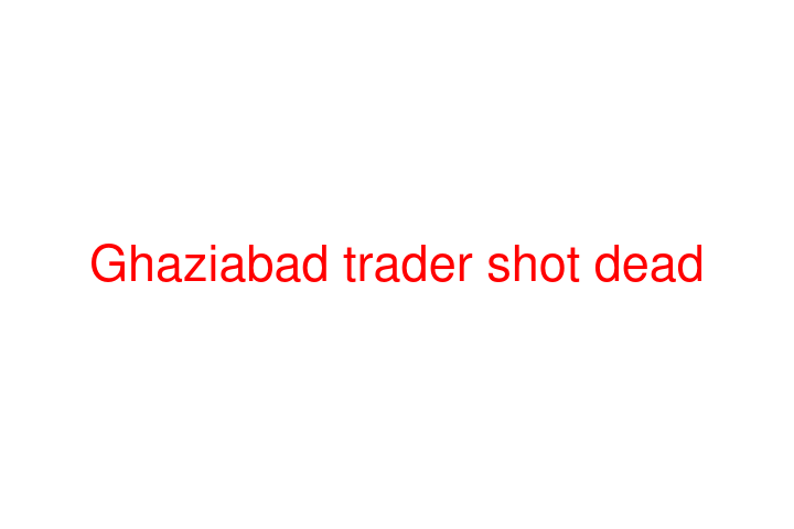 Ghaziabad trader shot dead