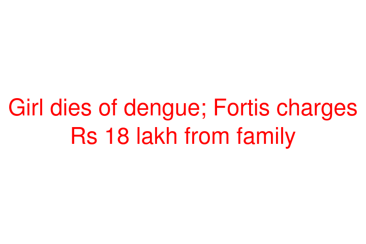 Girl dies of dengue; Fortis charges Rs 18 lakh from family