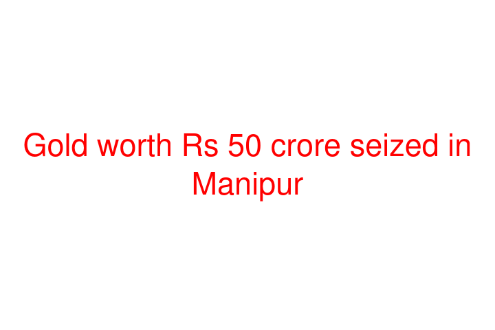 Gold worth Rs 50 crore seized in Manipur