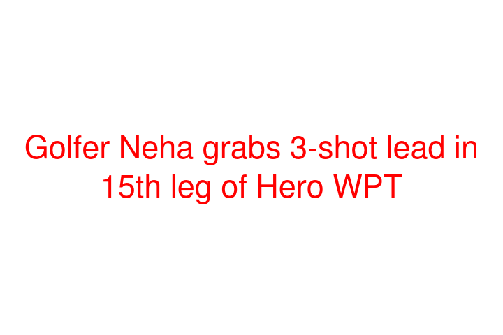 Golfer Neha grabs 3-shot lead in 15th leg of Hero WPT