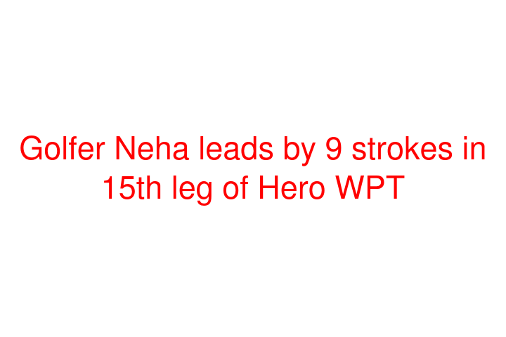 Golfer Neha leads by 9 strokes in 15th leg of Hero WPT