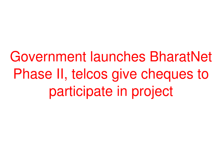 Government launches BharatNet Phase II, telcos give cheques to participate in project