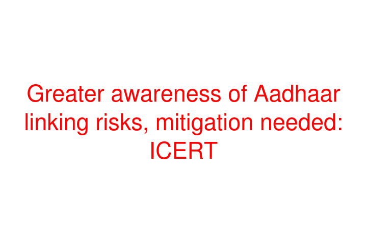 Greater awareness of Aadhaar linking risks, mitigation needed: ICERT