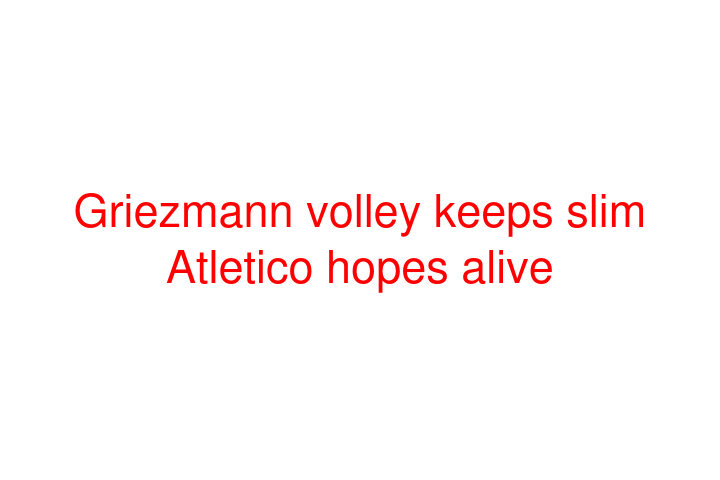 Griezmann volley keeps slim Atletico hopes alive